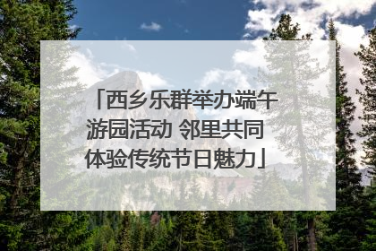 西乡乐群举办端午游园活动 邻里共同体验传统节日魅力